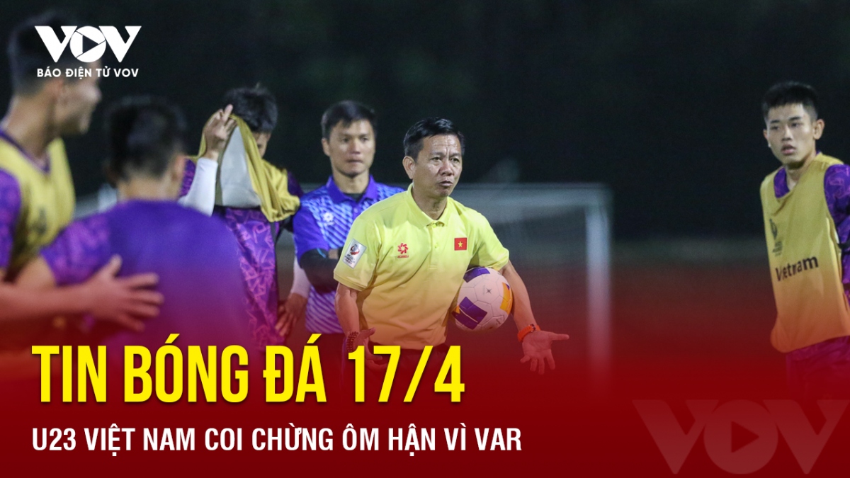 Tin bóng đá 17/4: U23 Việt Nam coi chừng ôm hận vì VAR
